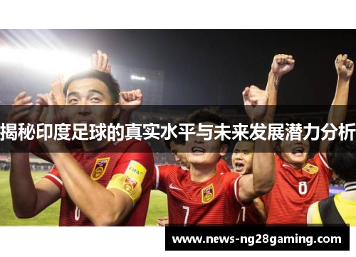 揭秘印度足球的真实水平与未来发展潜力分析 揭秘印度足球的真实水平与未来发展潜力分析