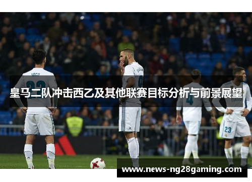 皇马二队冲击西乙及其他联赛目标分析与前景展望