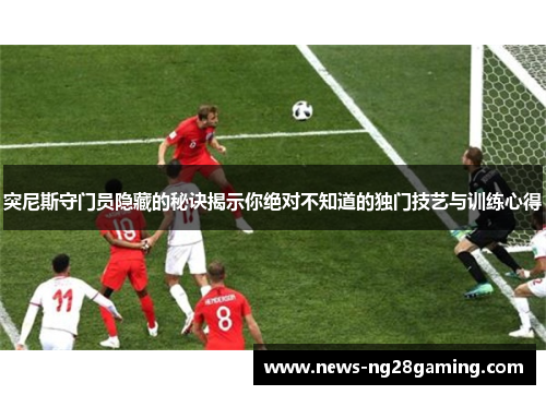 突尼斯守门员隐藏的秘诀揭示你绝对不知道的独门技艺与训练心得 突尼斯守门员隐藏的秘诀揭示你绝对不知道的独门技艺与训练心得