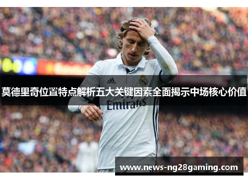 莫德里奇位置特点解析五大关键因素全面揭示中场核心价值 莫德里奇位置特点解析五大关键因素全面揭示中场核心价值