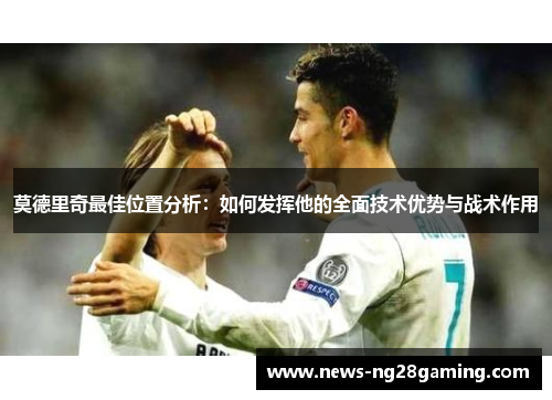莫德里奇最佳位置分析:如何发挥他的全面技术优势与战术作用 莫德里奇最佳位置分析:如何发挥他的全面技术优势与战术作用