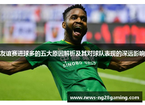 友谊赛进球多的五大原因解析及其对球队表现的深远影响 友谊赛进球多的五大原因解析及其对球队表现的深远影响