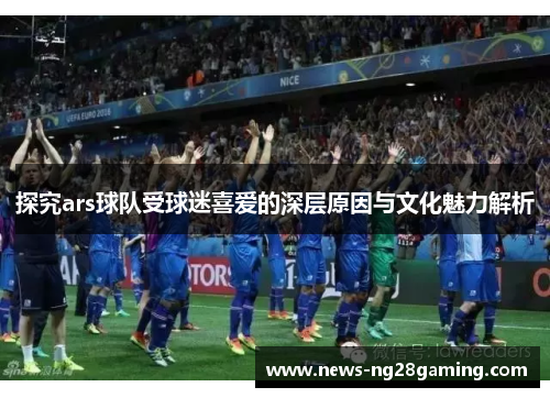 探究ars球队受球迷喜爱的深层原因与文化魅力解析 探究ars球队受球迷喜爱的深层原因与文化魅力解析