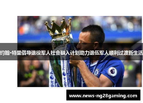 约翰·特里倡导退役军人社会融入计划助力退伍军人顺利过渡新生活 约翰·特里倡导退役军人社会融入计划助力退伍军人顺利过渡新生活