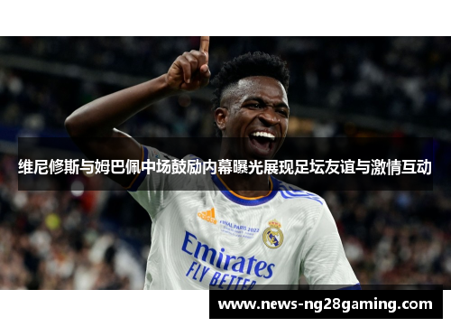 维尼修斯与姆巴佩中场鼓励内幕曝光展现足坛友谊与激情互动 维尼修斯与姆巴佩中场鼓励内幕曝光展现足坛友谊与激情互动