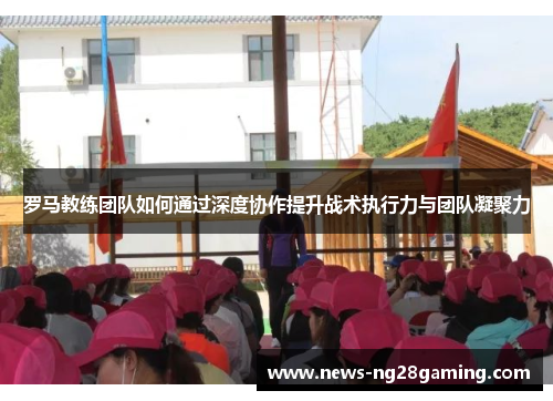 罗马教练团队如何通过深度协作提升战术执行力与团队凝聚力