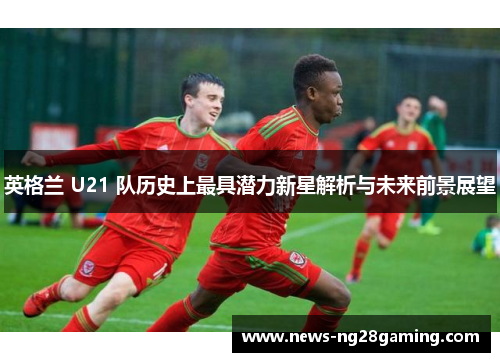 英格兰 U21 队历史上最具潜力新星解析与未来前景展望 英格兰 U21 队历史上最具潜力新星解析与未来前景展望