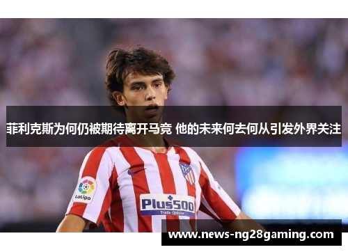 菲利克斯为何仍被期待离开马竞 他的未来何去何从引发外界关注