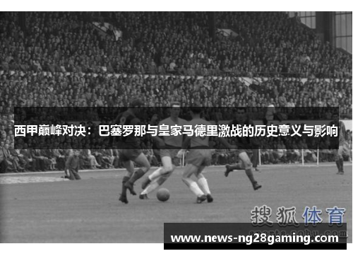 西甲巅峰对决：巴塞罗那与皇家马德里激战的历史意义与影响
