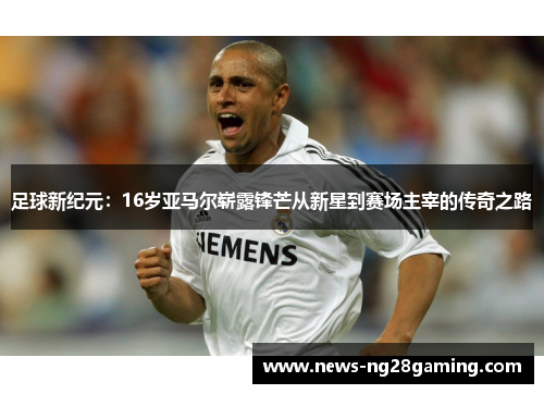 足球新纪元：16岁亚马尔崭露锋芒从新星到赛场主宰的传奇之路