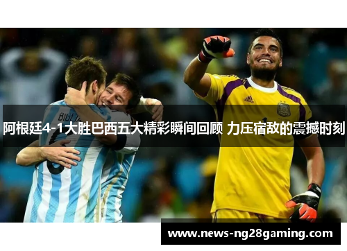 阿根廷4-1大胜巴西五大精彩瞬间回顾 力压宿敌的震撼时刻