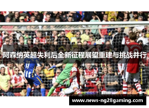阿森纳英超失利后全新征程展望重建与挑战并行