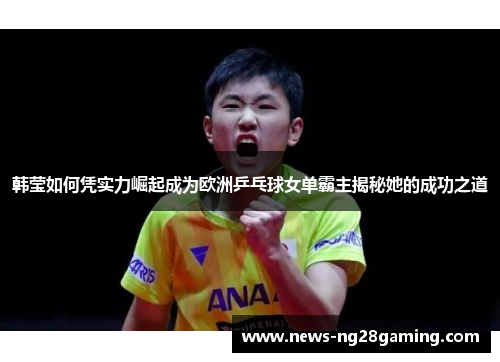 韩莹如何凭实力崛起成为欧洲乒乓球女单霸主揭秘她的成功之道