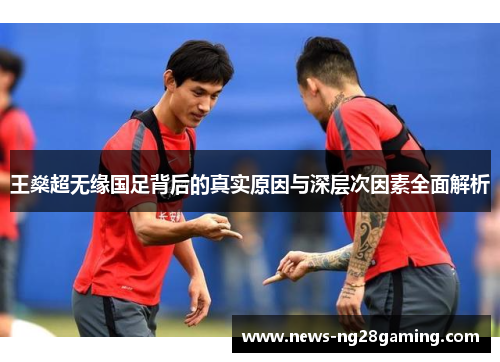 王燊超无缘国足背后的真实原因与深层次因素全面解析