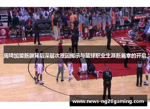 周琦加盟新疆背后深层次原因揭示与篮球职业生涯新篇章的开启