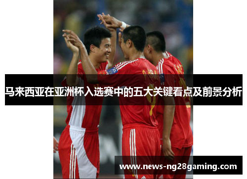 马来西亚在亚洲杯入选赛中的五大关键看点及前景分析 马来西亚在亚洲杯入选赛中的五大关键看点及前景分析