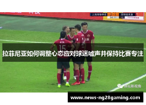拉菲尼亚如何调整心态应对球迷嘘声并保持比赛专注 拉菲尼亚如何调整心态应对球迷嘘声并保持比赛专注