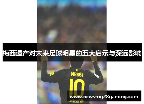 梅西遗产对未来足球明星的五大启示与深远影响