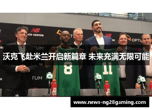 沃克飞赴米兰开启新篇章 未来充满无限可能