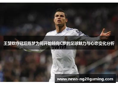 王楚钦夺冠后陈梦为何开始转向C罗的足球魅力与心态变化分析