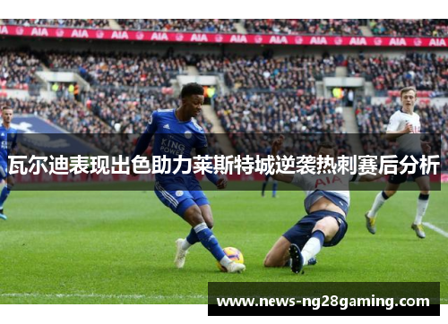 瓦尔迪表现出色助力莱斯特城逆袭热刺赛后分析