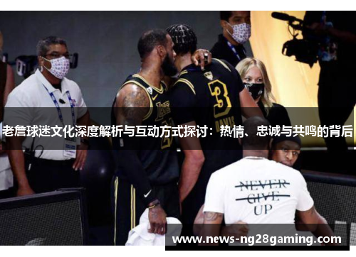 老詹球迷文化深度解析与互动方式探讨：热情、忠诚与共鸣的背后