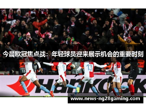 今晨欧冠焦点战：年轻球员迎来展示机会的重要时刻