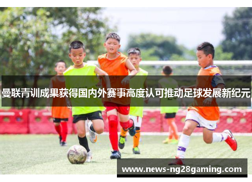 曼联青训成果获得国内外赛事高度认可推动足球发展新纪元 曼联青训成果获得国内外赛事高度认可推动足球发展新纪元