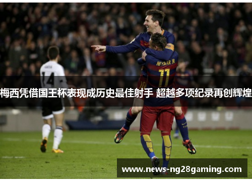 梅西凭借国王杯表现成历史最佳射手 超越多项纪录再创辉煌