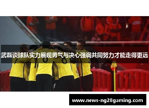武磊谈球队实力展现勇气与决心强调共同努力才能走得更远