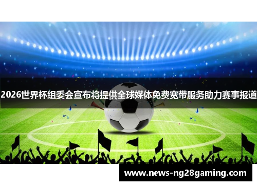 2026世界杯组委会宣布将提供全球媒体免费宽带服务助力赛事报道