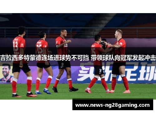 吉拉西多特蒙德连场进球势不可挡 带领球队向冠军发起冲击