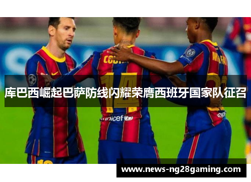 库巴西崛起巴萨防线闪耀荣膺西班牙国家队征召