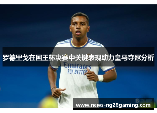 罗德里戈在国王杯决赛中关键表现助力皇马夺冠分析